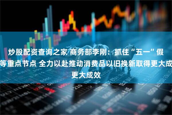 炒股配资查询之家 商务部李刚：抓住“五一”假期等重点节点 全力以赴推动消费品以旧换新取得更大成效