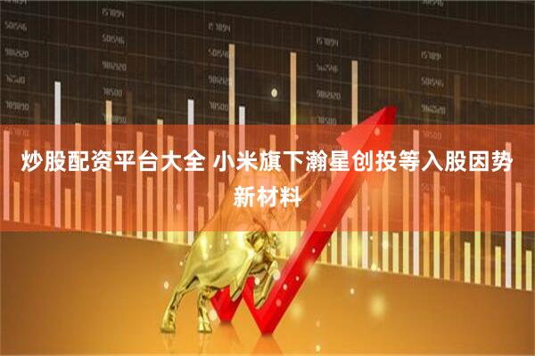 炒股配资平台大全 小米旗下瀚星创投等入股因势新材料