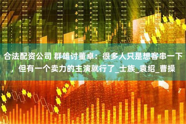 合法配资公司 群雄讨董卓：很多人只是想客串一下，但有一个卖力的主演就行了_士族_袁绍_曹操