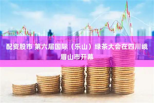 配资股市 第六届国际（乐山）绿茶大会在四川峨眉山市开幕