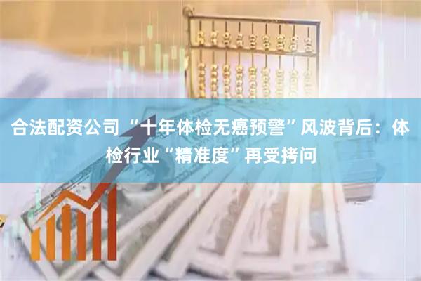 合法配资公司 “十年体检无癌预警”风波背后：体检行业“精准度”再受拷问