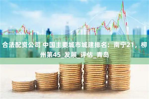 合法配资公司 中国主要城市城建排名：南宁21，柳州第45_发展_评估_青岛