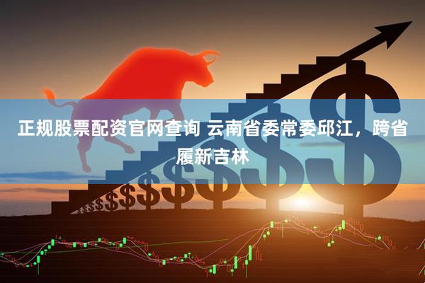 正规股票配资官网查询 云南省委常委邱江，跨省履新吉林