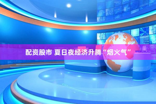 配资股市 夏日夜经济升腾“烟火气”