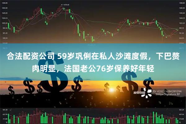 合法配资公司 59岁巩俐在私人沙滩度假，下巴赘肉明显，法国老公76岁保养好年轻