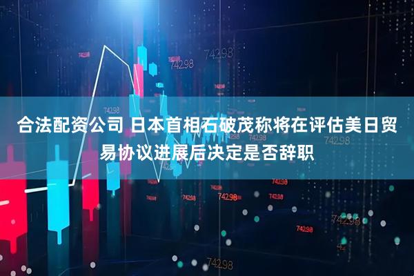 合法配资公司 日本首相石破茂称将在评估美日贸易协议进展后决定是否辞职
