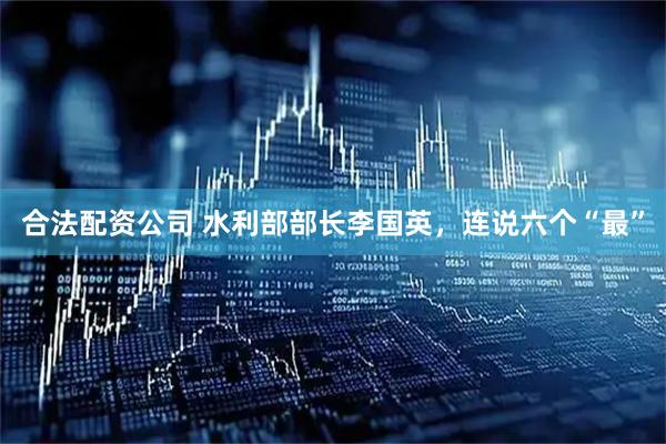 合法配资公司 水利部部长李国英，连说六个“最”