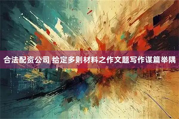 合法配资公司 给定多则材料之作文题写作谋篇举隅