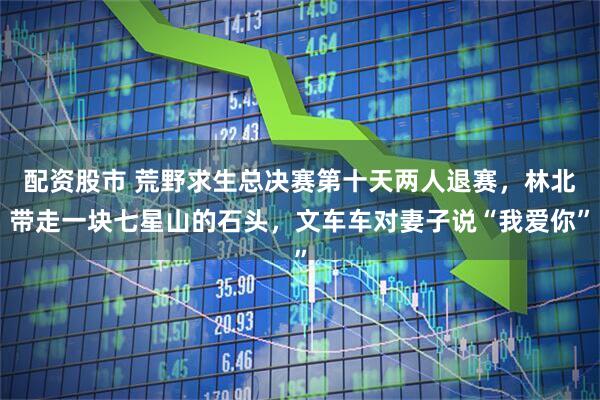 配资股市 荒野求生总决赛第十天两人退赛,林北带走一块七星山的石头,文车车对妻子说“我爱你”