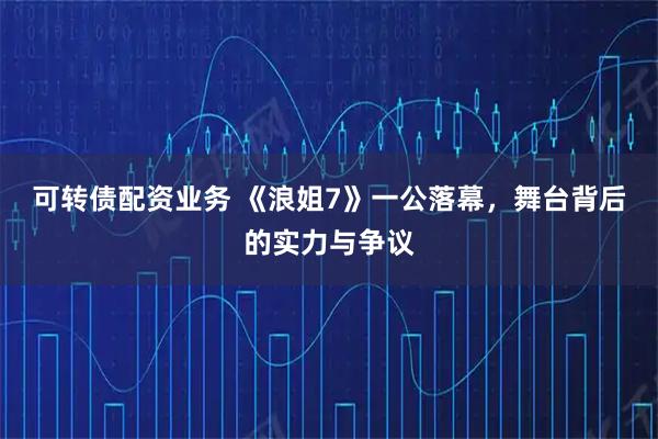 可转债配资业务 《浪姐7》一公落幕，舞台背后的实力与争议